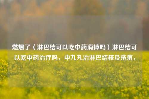 燃爆了（淋巴结可以吃中药消掉吗）淋巴结可以吃中药治疗吗，中九丸治淋巴结核及疮疽，