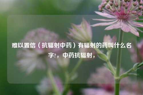 难以置信（抗辐射中药）有辐射的药叫什么名字?，中药抗辐射，