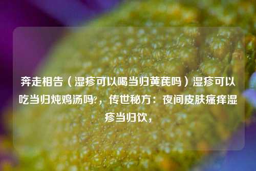 奔走相告（湿疹可以喝当归黄芪吗）湿疹可以吃当归炖鸡汤吗?，传世秘方：夜间皮肤瘙痒湿疹当归饮，