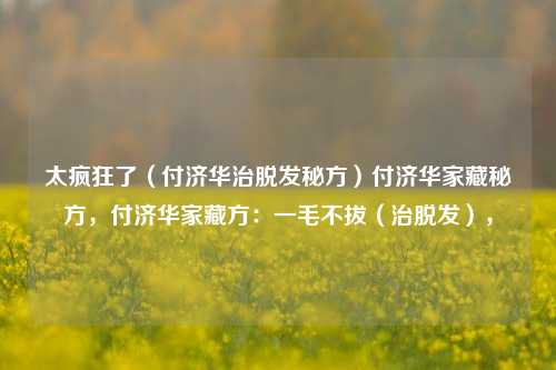 太疯狂了（付济华治脱发秘方）付济华家藏秘方，付济华家藏方：一毛不拔（治脱发），