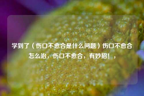 学到了（伤口不愈合是什么问题）伤口不愈合怎么治，伤口不愈合，有妙招！，