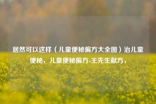 居然可以这样（儿童便秘偏方大全图）治儿童便秘，儿童便秘偏方-王先生献方，