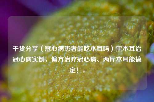 干货分享（冠心病患者能吃木耳吗）黑木耳治冠心病实倒，偏方治疗冠心病、两斤木耳能搞定！，