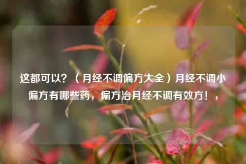 这都可以？（月经不调偏方大全）月经不调小偏方有哪些药，偏方治月经不调有效方！，