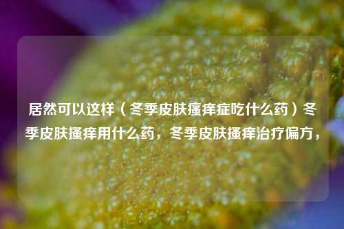 居然可以这样（冬季皮肤瘙痒症吃什么药）冬季皮肤搔痒用什么药，冬季皮肤搔痒治疗偏方，