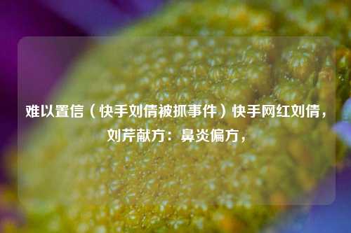 难以置信（快手刘倩被抓事件）快手网红刘倩，刘芹献方：鼻炎偏方，