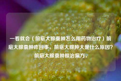 一看就会（前庭大腺囊肿怎么用药物治疗）前庭大腺囊肿咋回事，前庭大腺肿大是什么原因？前庭大腺囊肿根治偏方，