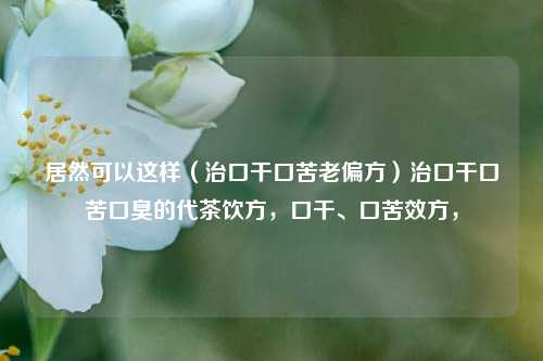 居然可以这样（治口干口苦老偏方）治口干口苦口臭的代茶饮方，口干、口苦效方，