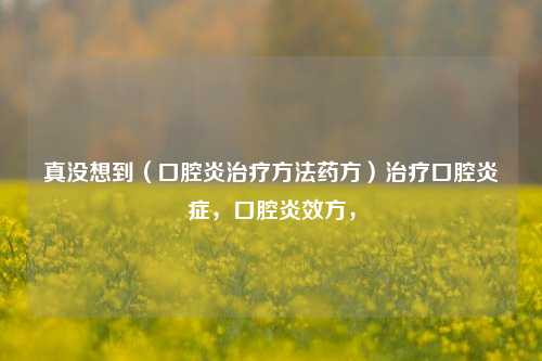 真没想到（口腔炎治疗方法药方）治疗口腔炎症，口腔炎效方，