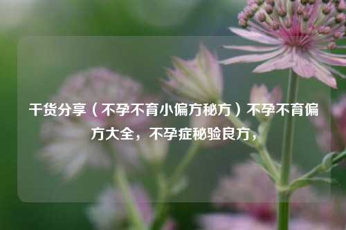 干货分享（不孕不育小偏方秘方）不孕不育偏方大全，不孕症秘验良方，