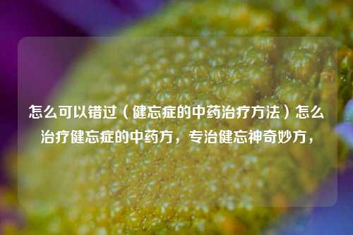 怎么可以错过（健忘症的中药治疗方法）怎么治疗健忘症的中药方，专治健忘神奇妙方，