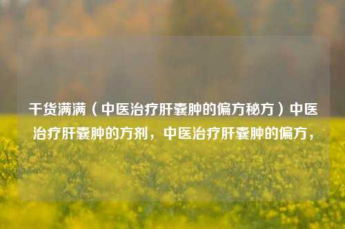 干货满满（中医治疗肝囊肿的偏方秘方）中医治疗肝囊肿的方剂，中医治疗肝囊肿的偏方，