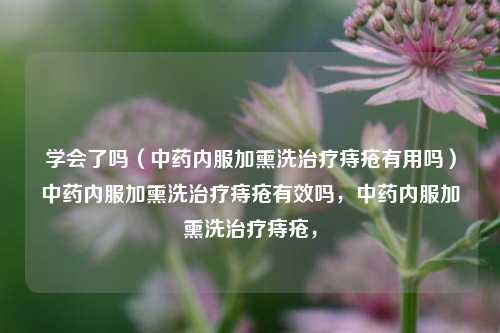 学会了吗（中药内服加熏洗治疗痔疮有用吗）中药内服加熏洗治疗痔疮有效吗，中药内服加熏洗治疗痔疮，