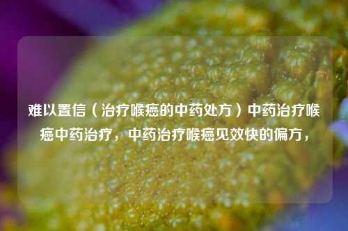 难以置信（治疗喉癌的中药处方）中药治疗喉癌中药治疗，中药治疗喉癌见效快的偏方，