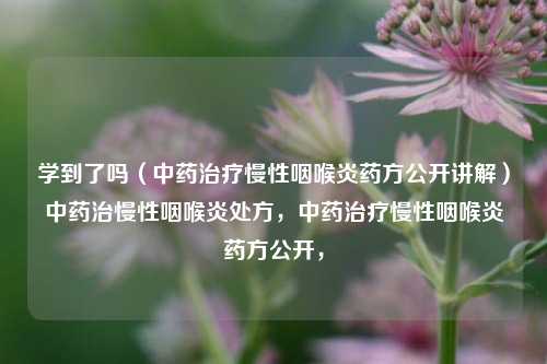 学到了吗（中药治疗慢性咽喉炎药方公开讲解）中药治慢性咽喉炎处方，中药治疗慢性咽喉炎药方公开，