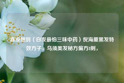 真没想到（白发最怕三味中药）倪海厦黑发特效方子，乌须美发秘方偏方8则，