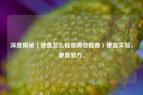 深度揭秘（便血怎么检查哪些检查）便血实验，便血验方，