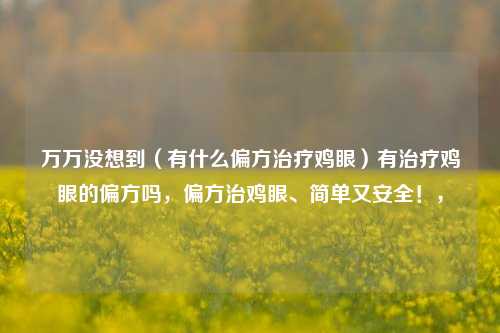 万万没想到（有什么偏方治疗鸡眼）有治疗鸡眼的偏方吗，偏方治鸡眼、简单又安全！，