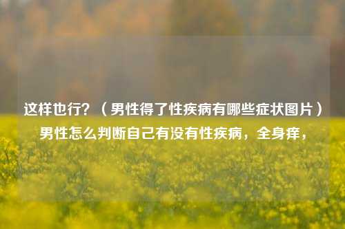 这样也行？（男性得了性疾病有哪些症状图片）男性怎么判断自己有没有性疾病，全身痒，