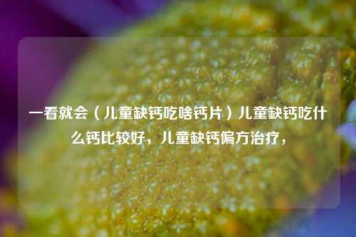 一看就会（儿童缺钙吃啥钙片）儿童缺钙吃什么钙比较好，儿童缺钙偏方治疗，