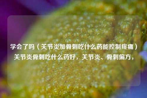 学会了吗（关节炎加骨刺吃什么药能控制疼痛）关节炎骨刺吃什么药好，关节炎、骨刺偏方，