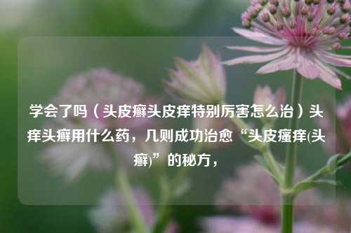 学会了吗（头皮癣头皮痒特别厉害怎么治）头痒头癣用什么药，几则成功治愈“头皮瘙痒(头癣)”的秘方，