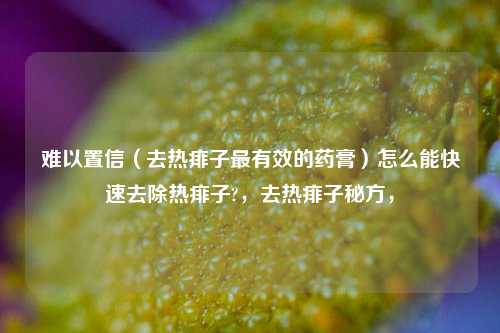 难以置信（去热痱子最有效的药膏）怎么能快速去除热痱子?，去热痱子秘方，