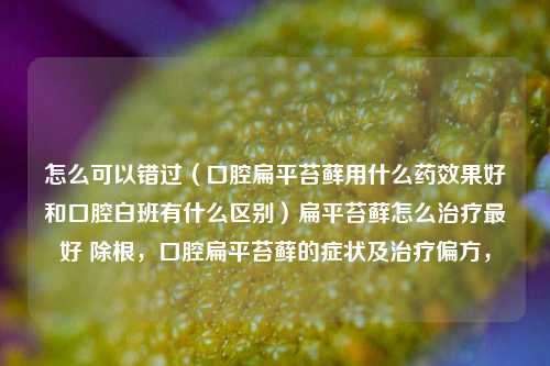 怎么可以错过（口腔扁平苔藓用什么药效果好和口腔白班有什么区别）扁平苔藓怎么治疗最好 除根，口腔扁平苔藓的症状及治疗偏方，