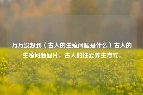 万万没想到（古人的生殖问题是什么）古人的生殖问题图片，古人的性爱养生方式，