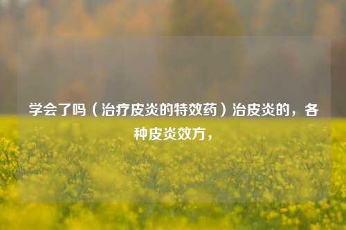 学会了吗（治疗皮炎的特效药）治皮炎的，各种皮炎效方，