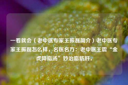 一看就会（老中医专家王振磊简介）老中医专家王振磊怎么样，名医名方：老中医王震“金虎降脂汤”妙治脂肪肝，