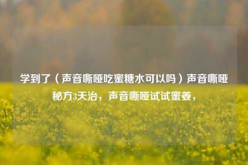 学到了（声音嘶哑吃蜜糖水可以吗）声音嘶哑秘方3天治，声音嘶哑试试蜜姜，