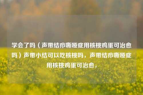 学会了吗（声带结疖嘶哑症用核桃鸡蛋可治愈吗）声带小结可以吃核桃吗，声带结疖嘶哑症用核桃鸡蛋可治愈，