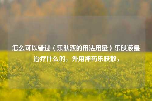 怎么可以错过（乐肤液的用法用量）乐肤液是治疗什么的，外用神药乐肤散，