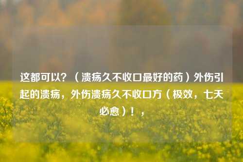 这都可以？（溃疡久不收口最好的药）外伤引起的溃疡，外伤溃疡久不收口方（极效，七天必愈）！，