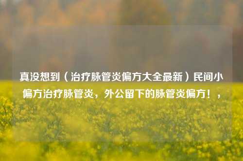 真没想到（治疗脉管炎偏方大全最新）民间小偏方治疗脉管炎，外公留下的脉管炎偏方！，