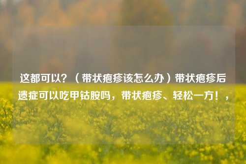 这都可以？（带状疱疹该怎么办）带状疱疹后遗症可以吃甲钴胺吗，带状疱疹、轻松一方！，