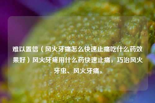 难以置信（风火牙痛怎么快速止痛吃什么药效果好）风火牙疼用什么药快速止痛，巧治风火牙虫、风火牙痛，