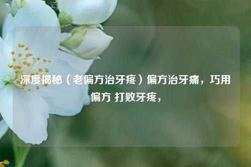 深度揭秘（老偏方治牙疼）偏方治牙痛，巧用偏方 打败牙疼，