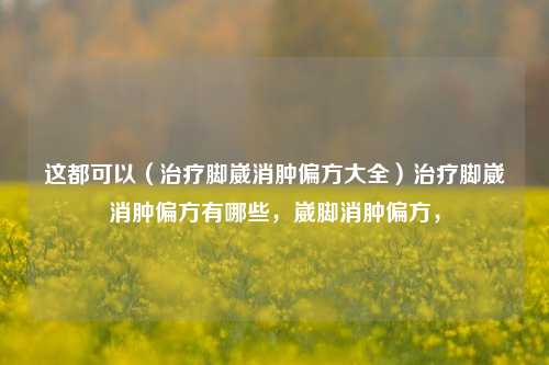 这都可以（治疗脚崴消肿偏方大全）治疗脚崴消肿偏方有哪些，崴脚消肿偏方，