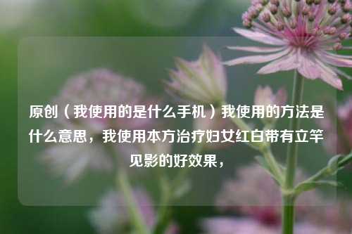 原创（我使用的是什么手机）我使用的方法是什么意思，我使用本方治疗妇女红白带有立竿见影的好效果，